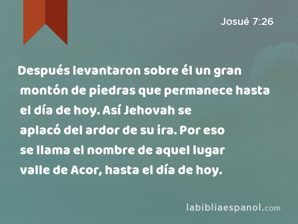 Después levantaron sobre él un gran montón de piedras que permanece hasta el día de hoy. Así Jehovah se aplacó del ardor de su ira. Por eso se llama el nombre de aquel lugar valle de Acor, hasta el día de hoy. - Josué 7:26