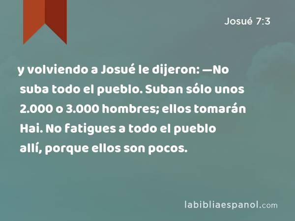 y volviendo a Josué le dijeron: —No suba todo el pueblo. Suban sólo unos 2.000 o 3.000 hombres; ellos tomarán Hai. No fatigues a todo el pueblo allí, porque ellos son pocos. - Josué 7:3