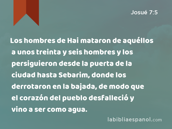 Los hombres de Hai mataron de aquéllos a unos treinta y seis hombres y los persiguieron desde la puerta de la ciudad hasta Sebarim, donde los derrotaron en la bajada, de modo que el corazón del pueblo desfalleció y vino a ser como agua. - Josué 7:5