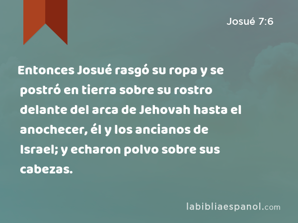 Entonces Josué rasgó su ropa y se postró en tierra sobre su rostro delante del arca de Jehovah hasta el anochecer, él y los ancianos de Israel; y echaron polvo sobre sus cabezas. - Josué 7:6