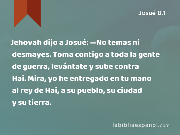 Jehovah dijo a Josué: —No temas ni desmayes. Toma contigo a toda la gente de guerra, levántate y sube contra Hai. Mira, yo he entregado en tu mano al rey de Hai, a su pueblo, su ciudad y su tierra. - Josué 8:1