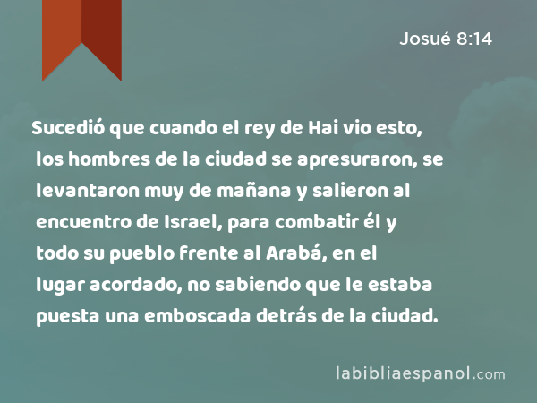 Sucedió que cuando el rey de Hai vio esto, los hombres de la ciudad se apresuraron, se levantaron muy de mañana y salieron al encuentro de Israel, para combatir él y todo su pueblo frente al Arabá, en el lugar acordado, no sabiendo que le estaba puesta una emboscada detrás de la ciudad. - Josué 8:14