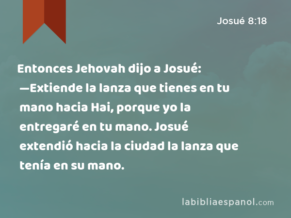 Entonces Jehovah dijo a Josué: —Extiende la lanza que tienes en tu mano hacia Hai, porque yo la entregaré en tu mano. Josué extendió hacia la ciudad la lanza que tenía en su mano. - Josué 8:18