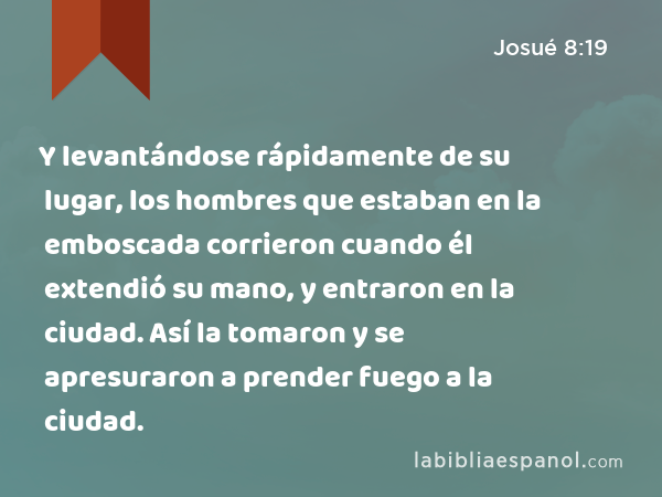 Y levantándose rápidamente de su lugar, los hombres que estaban en la emboscada corrieron cuando él extendió su mano, y entraron en la ciudad. Así la tomaron y se apresuraron a prender fuego a la ciudad. - Josué 8:19