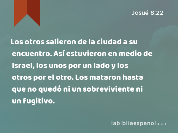 Los otros salieron de la ciudad a su encuentro. Así estuvieron en medio de Israel, los unos por un lado y los otros por el otro. Los mataron hasta que no quedó ni un sobreviviente ni un fugitivo. - Josué 8:22