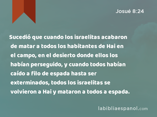 Sucedió que cuando los israelitas acabaron de matar a todos los habitantes de Hai en el campo, en el desierto donde ellos los habían perseguido, y cuando todos habían caído a filo de espada hasta ser exterminados, todos los israelitas se volvieron a Hai y mataron a todos a espada. - Josué 8:24