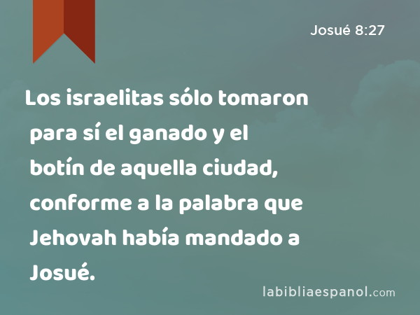 Los israelitas sólo tomaron para sí el ganado y el botín de aquella ciudad, conforme a la palabra que Jehovah había mandado a Josué. - Josué 8:27