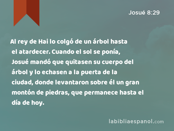 Al rey de Hai lo colgó de un árbol hasta el atardecer. Cuando el sol se ponía, Josué mandó que quitasen su cuerpo del árbol y lo echasen a la puerta de la ciudad, donde levantaron sobre él un gran montón de piedras, que permanece hasta el día de hoy. - Josué 8:29