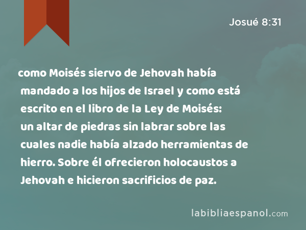 como Moisés siervo de Jehovah había mandado a los hijos de Israel y como está escrito en el libro de la Ley de Moisés: un altar de piedras sin labrar sobre las cuales nadie había alzado herramientas de hierro. Sobre él ofrecieron holocaustos a Jehovah e hicieron sacrificios de paz. - Josué 8:31