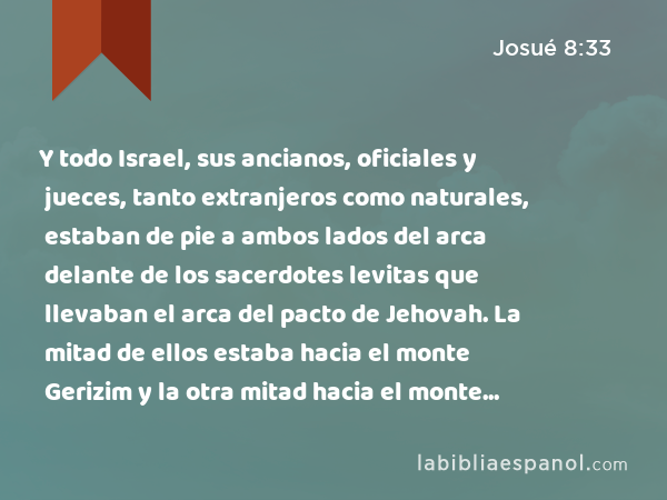 Y todo Israel, sus ancianos, oficiales y jueces, tanto extranjeros como naturales, estaban de pie a ambos lados del arca delante de los sacerdotes levitas que llevaban el arca del pacto de Jehovah. La mitad de ellos estaba hacia el monte Gerizim y la otra mitad hacia el monte Ebal, de la manera que Moisés siervo de Jehovah lo había mandado, para que bendijesen primeramente al pueblo de Israel. - Josué 8:33