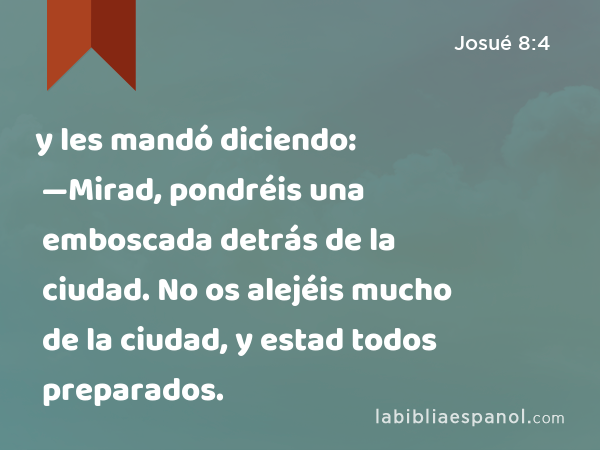 y les mandó diciendo: —Mirad, pondréis una emboscada detrás de la ciudad. No os alejéis mucho de la ciudad, y estad todos preparados. - Josué 8:4