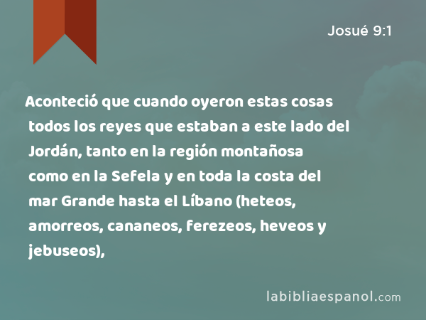 Aconteció que cuando oyeron estas cosas todos los reyes que estaban a este lado del Jordán, tanto en la región montañosa como en la Sefela y en toda la costa del mar Grande hasta el Líbano (heteos, amorreos, cananeos, ferezeos, heveos y jebuseos), - Josué 9:1