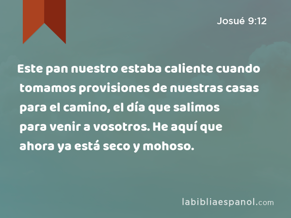 Este pan nuestro estaba caliente cuando tomamos provisiones de nuestras casas para el camino, el día que salimos para venir a vosotros. He aquí que ahora ya está seco y mohoso. - Josué 9:12