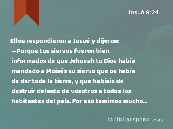 Ellos respondieron a Josué y dijeron: —Porque tus siervos fueron bien informados de que Jehovah tu Dios había mandado a Moisés su siervo que os había de dar toda la tierra, y que habíais de destruir delante de vosotros a todos los habitantes del país. Por eso temimos mucho por nuestras vidas a causa de vosotros, e hicimos esto. - Josué 9:24