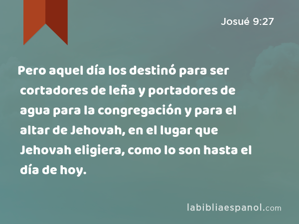 Pero aquel día los destinó para ser cortadores de leña y portadores de agua para la congregación y para el altar de Jehovah, en el lugar que Jehovah eligiera, como lo son hasta el día de hoy. - Josué 9:27