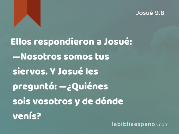 Ellos respondieron a Josué: —Nosotros somos tus siervos. Y Josué les preguntó: —¿Quiénes sois vosotros y de dónde venís? - Josué 9:8