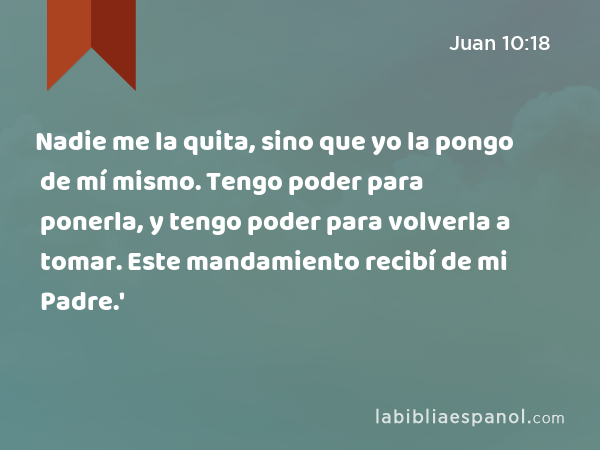 Nadie me la quita, sino que yo la pongo de mí mismo. Tengo poder para ponerla, y tengo poder para volverla a tomar. Este mandamiento recibí de mi Padre.' - Juan 10:18