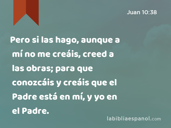 Pero si las hago, aunque a mí no me creáis, creed a las obras; para que conozcáis y creáis que el Padre está en mí, y yo en el Padre. - Juan 10:38