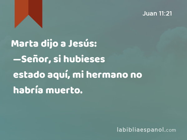 Marta dijo a Jesús: —Señor, si hubieses estado aquí, mi hermano no habría muerto. - Juan 11:21