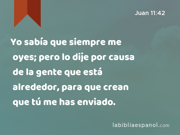 Yo sabía que siempre me oyes; pero lo dije por causa de la gente que está alrededor, para que crean que tú me has enviado. - Juan 11:42