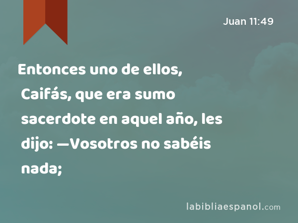 Entonces uno de ellos, Caifás, que era sumo sacerdote en aquel año, les dijo: —Vosotros no sabéis nada; - Juan 11:49