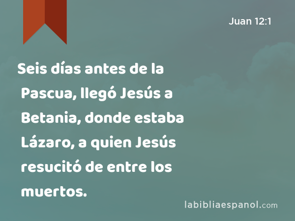 Seis días antes de la Pascua, llegó Jesús a Betania, donde estaba Lázaro, a quien Jesús resucitó de entre los muertos. - Juan 12:1