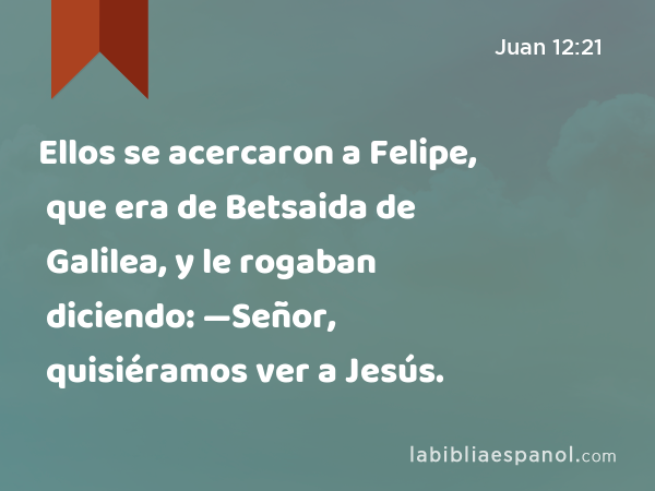 Ellos se acercaron a Felipe, que era de Betsaida de Galilea, y le rogaban diciendo: —Señor, quisiéramos ver a Jesús. - Juan 12:21