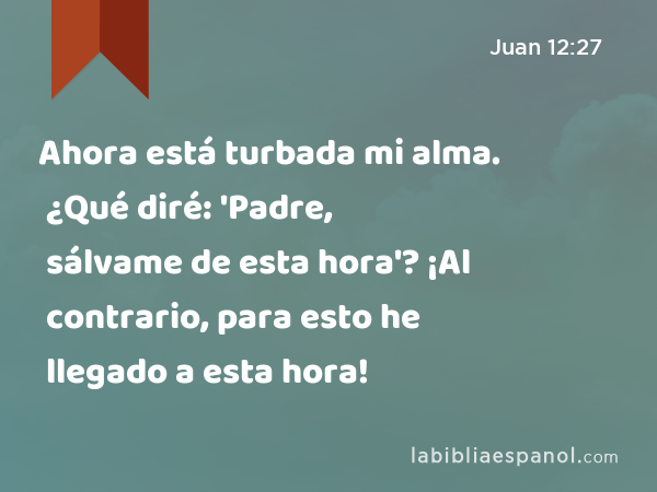 Ahora está turbada mi alma. ¿Qué diré: 'Padre, sálvame de esta hora'? ¡Al contrario, para esto he llegado a esta hora! - Juan 12:27