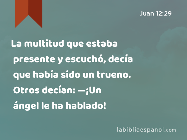 La multitud que estaba presente y escuchó, decía que había sido un trueno. Otros decían: —¡Un ángel le ha hablado! - Juan 12:29