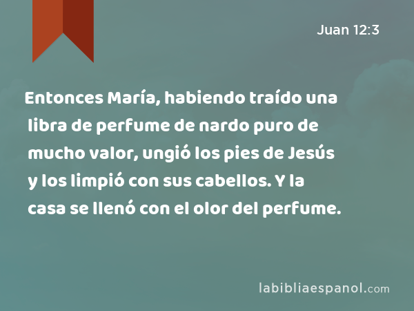 Entonces María, habiendo traído una libra de perfume de nardo puro de mucho valor, ungió los pies de Jesús y los limpió con sus cabellos. Y la casa se llenó con el olor del perfume. - Juan 12:3