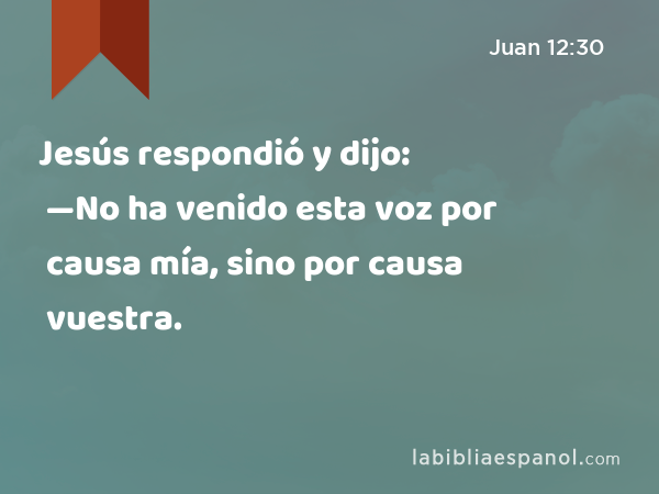 Jesús respondió y dijo: —No ha venido esta voz por causa mía, sino por causa vuestra. - Juan 12:30