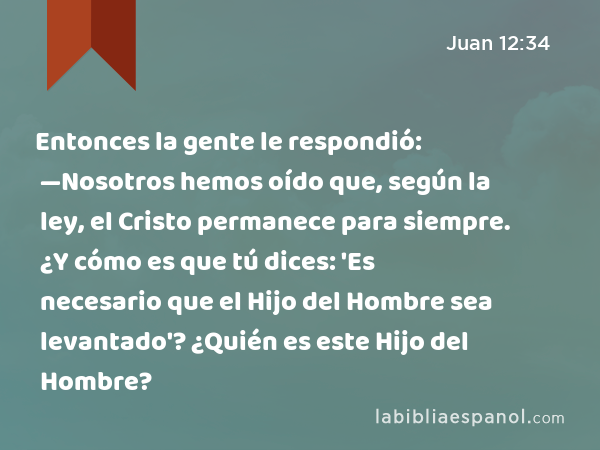 Entonces la gente le respondió: —Nosotros hemos oído que, según la ley, el Cristo permanece para siempre. ¿Y cómo es que tú dices: 'Es necesario que el Hijo del Hombre sea levantado'? ¿Quién es este Hijo del Hombre? - Juan 12:34