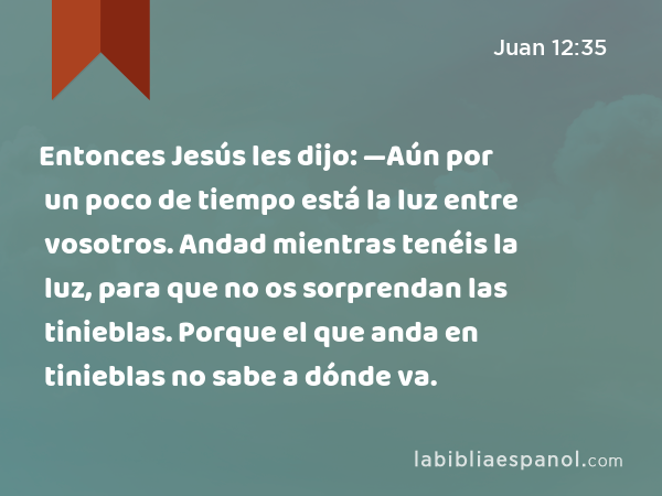 Entonces Jesús les dijo: —Aún por un poco de tiempo está la luz entre vosotros. Andad mientras tenéis la luz, para que no os sorprendan las tinieblas. Porque el que anda en tinieblas no sabe a dónde va. - Juan 12:35