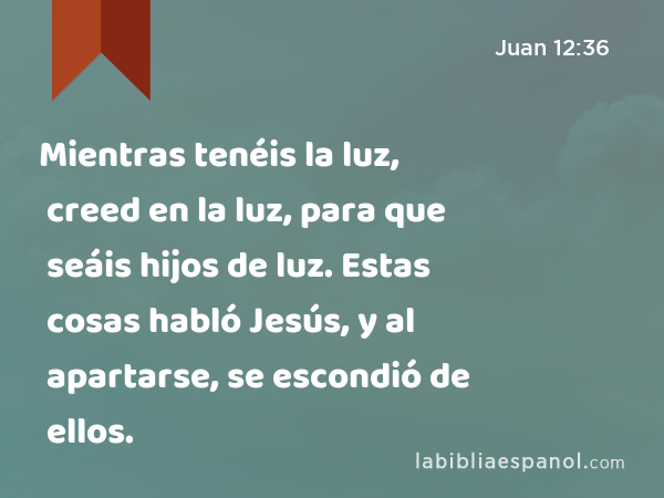 Mientras tenéis la luz, creed en la luz, para que seáis hijos de luz. Estas cosas habló Jesús, y al apartarse, se escondió de ellos. - Juan 12:36