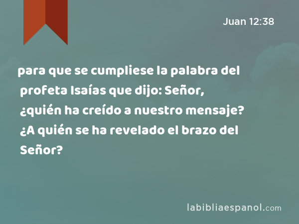 para que se cumpliese la palabra del profeta Isaías que dijo: Señor, ¿quién ha creído a nuestro mensaje? ¿A quién se ha revelado el brazo del Señor? - Juan 12:38