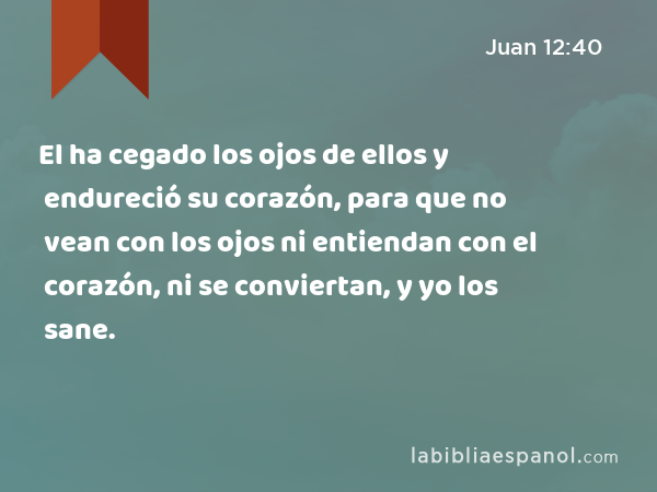 El ha cegado los ojos de ellos y endureció su corazón, para que no vean con los ojos ni entiendan con el corazón, ni se conviertan, y yo los sane. - Juan 12:40