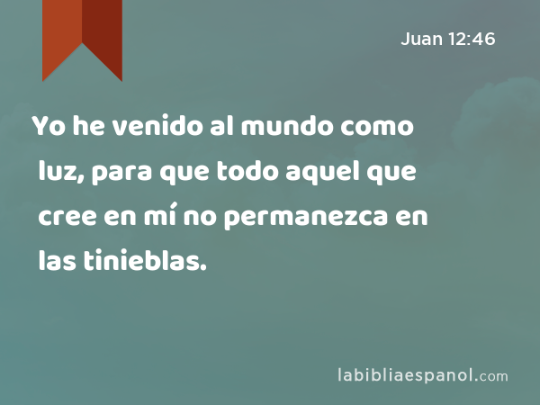 Yo he venido al mundo como luz, para que todo aquel que cree en mí no permanezca en las tinieblas. - Juan 12:46