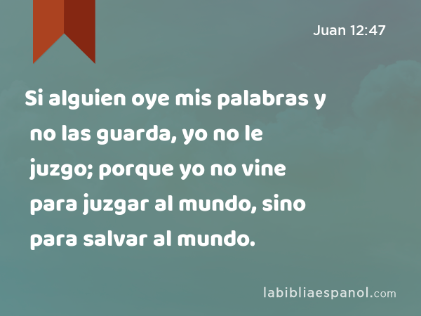 Si alguien oye mis palabras y no las guarda, yo no le juzgo; porque yo no vine para juzgar al mundo, sino para salvar al mundo. - Juan 12:47