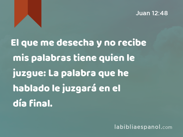 El que me desecha y no recibe mis palabras tiene quien le juzgue: La palabra que he hablado le juzgará en el día final. - Juan 12:48