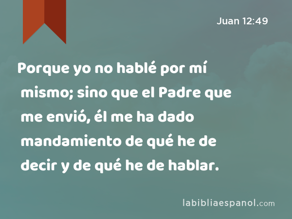 Porque yo no hablé por mí mismo; sino que el Padre que me envió, él me ha dado mandamiento de qué he de decir y de qué he de hablar. - Juan 12:49