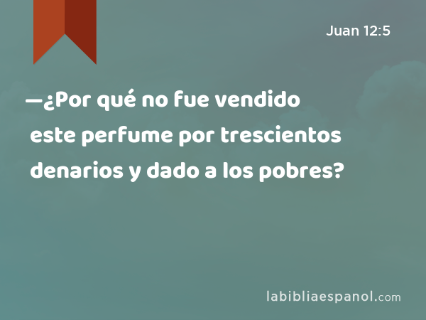 —¿Por qué no fue vendido este perfume por trescientos denarios y dado a los pobres? - Juan 12:5