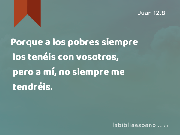 Porque a los pobres siempre los tenéis con vosotros, pero a mí, no siempre me tendréis. - Juan 12:8