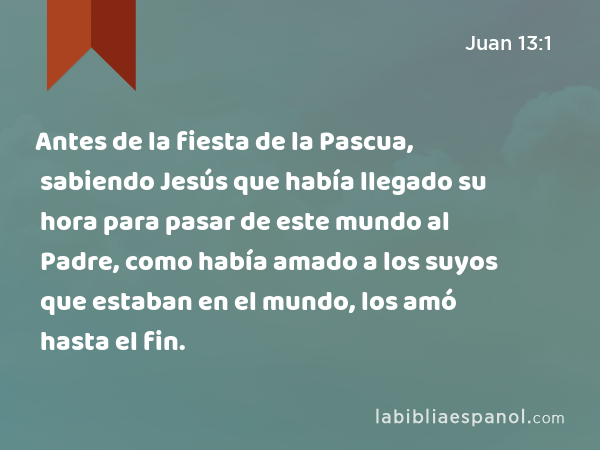 Antes de la fiesta de la Pascua, sabiendo Jesús que había llegado su hora para pasar de este mundo al Padre, como había amado a los suyos que estaban en el mundo, los amó hasta el fin. - Juan 13:1