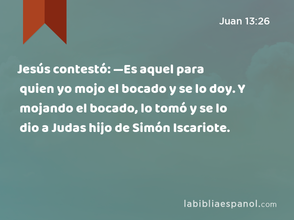Jesús contestó: —Es aquel para quien yo mojo el bocado y se lo doy. Y mojando el bocado, lo tomó y se lo dio a Judas hijo de Simón Iscariote. - Juan 13:26