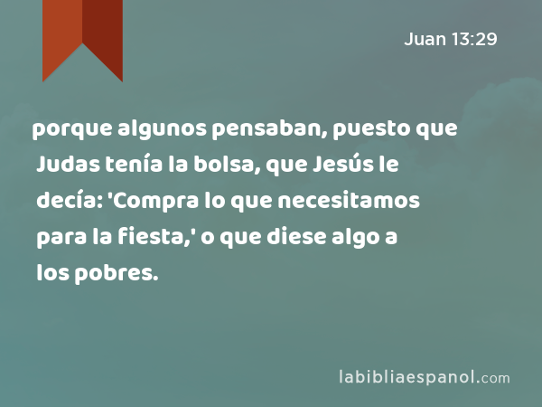 porque algunos pensaban, puesto que Judas tenía la bolsa, que Jesús le decía: 'Compra lo que necesitamos para la fiesta,' o que diese algo a los pobres. - Juan 13:29