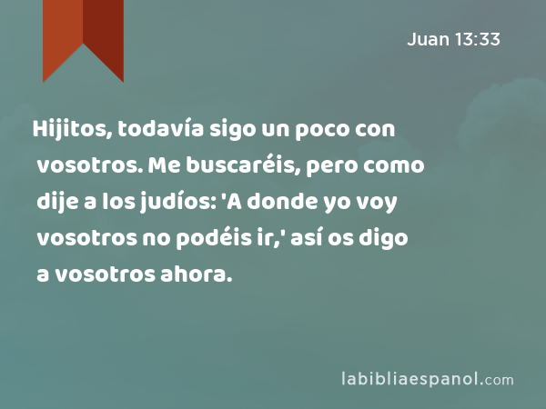 Hijitos, todavía sigo un poco con vosotros. Me buscaréis, pero como dije a los judíos: 'A donde yo voy vosotros no podéis ir,' así os digo a vosotros ahora. - Juan 13:33