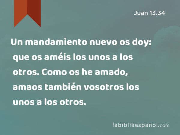 Un mandamiento nuevo os doy: que os améis los unos a los otros. Como os he amado, amaos también vosotros los unos a los otros. - Juan 13:34