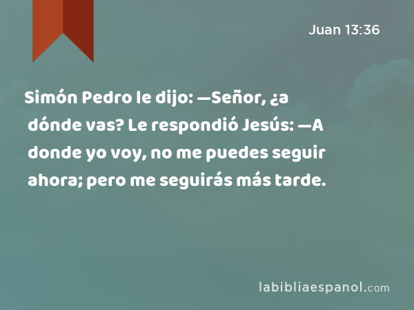 Simón Pedro le dijo: —Señor, ¿a dónde vas? Le respondió Jesús: —A donde yo voy, no me puedes seguir ahora; pero me seguirás más tarde. - Juan 13:36