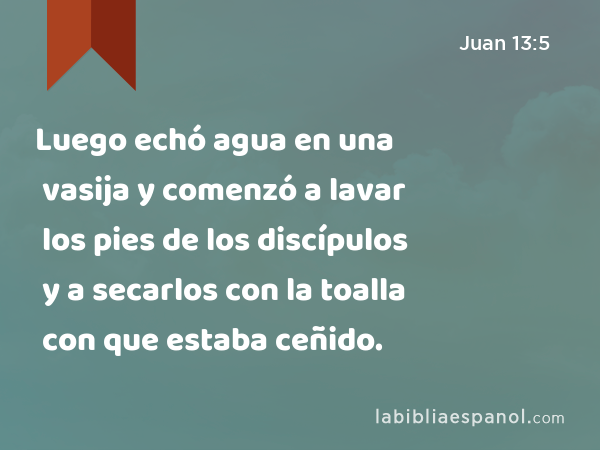 Luego echó agua en una vasija y comenzó a lavar los pies de los discípulos y a secarlos con la toalla con que estaba ceñido. - Juan 13:5