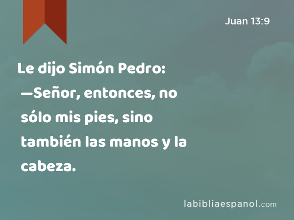 Le dijo Simón Pedro: —Señor, entonces, no sólo mis pies, sino también las manos y la cabeza. - Juan 13:9